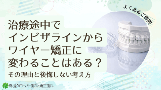 治療途中でインビザラインからワイヤー矯正に変わることはある？その理由と後悔しない考え方